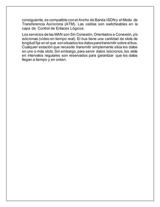 consiguiente, es compatible conel Ancho de Banda ISDNy el Modo de
Transferencia Asíncrona (ATM). Las celdas son switcheables en la
capa de Control de Enlaces Lógicos.
Los servicios de las MAN son Sin Conexión, Orientados a Conexión, y/o
isócronas (vídeo en tiempo real). El bus tiene una cantidad de slots de
longitud fija en el que sonsituados los datosparatransmitir sobre elbus.
Cualquier estación que necesite transmitir simplemente sitúa los datos
en uno o más slots.Sin embargo, para servir datos isócronos, los slots
en intervalos regulares son reservados para garantizar que los datos
llegan a tiempo y en orden.
 