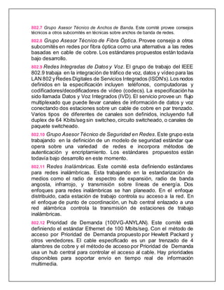 802.7 Grupo Asesor Técnico de Anchos de Banda. Este comité provee consejos
técnicos a otros subcomités en técnicas sobre anchos de banda de redes.
802.8 Grupo Asesor Técnico de Fibra Óptica. Provee consejo a otros
subcomités en redes por fibra óptica como una alternativa a las redes
basadas en cable de cobre. Los estándares propuestos están todavía
bajo desarrollo.
802.9 Redes Integradas de Datos y Voz. El grupo de trabajo del IEEE
802.9 trabaja en la integración de tráfico de voz, datos y vídeo para las
LAN 802 yRedes Digitales de Servicios Integrados (ISDN's). Los nodos
definidos en la especificación incluyen teléfonos, computadoras y
codificadores/decodificadores de vídeo (codecs). La especificaciónha
sido llamada Datos y Voz Integrados (IVD). El servicio provee un flujo
multiplexado que puede llevar canales de información de datos y voz
conectando dos estaciones sobre un cable de cobre en par trenzado.
Varios tipos de diferentes de canales son definidos, incluyendo full
duplex de 64 Kbits/seg sin switcheo, circuito switcheado, o canales de
paquete switcheado.
802.10 Grupo Asesor Técnico de Seguridad en Redes. Este grupo esta
trabajando en la definición de un modelo de seguridad estándar que
opera sobre una variedad de redes e incorpora métodos de
autenticación y encriptamiento. Los estándares propuestos están
todavía bajo desarrollo en este momento.
802.11 Redes Inalámbricas. Este comité esta definiendo estándares
para redes inalámbricas. Esta trabajando en la estandarización de
medios como el radio de espectro de expansión, radio de banda
angosta, infrarrojo, y transmisión sobre líneas de energía. Dos
enfoques para redes inalámbricas se han planeado. En el enfoque
distribuido, cada estación de trabajo controla su acceso a la red. En
el enfoque de punto de coordinación, un hub central enlazado a una
red alámbrica controla la transmisión de estaciones de trabajo
inalámbricas.
802.12 Prioridad de Demanda (100VG-ANYLAN). Este comité está
definiendo el estándar Ethernet de 100 Mbits/seg. Con el método de
acceso por Prioridad de Demanda propuesto por Hewlett Packard y
otros vendedores. El cable especificado es un par trenzado de 4
alambres de cobre y el método de acceso por Prioridad de Demanda
usa un hub central para controlar el acceso al cable. Hay prioridades
disponibles para soportar envío en tiempo real de información
multimedia.
 