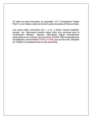 El cable de pares trenzados sin apantallar UTP ("Unshielded Twister
Pairs"), es el clásico cable de red de 4 pares trenzados (8 hilos en total).
Los pares están numerados (de 1 a 4), y tienen colores estándar,
aunque los fabricantes pueden elegir entre dos opciones para la
combinación utilizada. Algunos fabricantes exigen disposiciones
particulares en la conexión, pero la norma TIA/EIA 568-Aespecificados
modalidades, denominadasT568AyT568B,que son las más utilizadas
(la T568B es probablemente la más extendida).
 