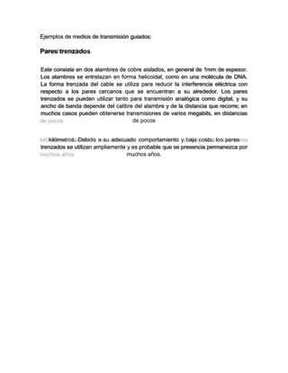 Ejemplos de medios de transmisión guiados:
Pares trenzados
Este consiste en dos alambres de cobre aislados, en general de 1mm de espesor.
Los alambres se entrelazan en forma helicoidal, como en una molécula de DNA.
La forma trenzada del cable se utiliza para reducir la interferencia eléctrica con
respecto a los pares cercanos que se encuentran a su alrededor. Los pares
trenzados se pueden utilizar tanto para transmisión analógica como digital, y su
ancho de banda depende del calibre del alambre y de la distancia que recorre; en
muchos casos pueden obtenerse transmisiones de varios megabits, en distancias
de pocos
kilómetros. Debido a su adecuado comportamiento y bajo costo, los pares
trenzados se utilizan ampliamente y es probable que se presencia permanezca por
muchos años.
 