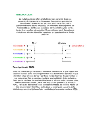 INTRODUCCION:
La multiplexación se refiere a la habilidad para transmitir datos que
provienen de diversos pares de aparatos (transmisores y receptores)
denominados canales de baja velocidad en un medio físico único
(denominado canal de alta velocidad). Un multiplexor es el dispositivo de
multiplexado que combina las señales de los transmisores y las envía a
través de un canal de alta velocidad. Un demultiplexor es el dispositivo de
multiplexado a través del cual los receptores se conectan al canal de alta
velocidad
Descripción del ADSL
ADSL es una tecnología de acceso a Internet de banda ancha, lo que implica una
velocidad superior a una conexión por módem en la transferencia de datos, ya que
el módem utiliza la banda de voz y por tanto impide el servicio de voz mientras se
use y viceversa. Esto se consigue mediante una modulación de las señales de
datos en una banda de frecuencias más alta que la utilizada en las conversaciones
telefónicas convencionales (300 a 3400 Hz), función que realiza el enrutador
ADSL. Para evitar distorsiones en las señales transmitidas, se necesita instalar un
filtro (discriminador, filtro DSL o splitter) que se encarga de separar la señal
telefónica convencional de las señales moduladas de la conexión mediante ADSL.
 