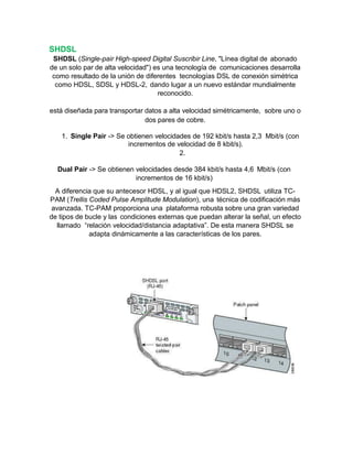 SHDSL
SHDSL (Single-pair High-speed Digital Suscribir Line, "Línea digital de abonado
de un solo par de alta velocidad") es una tecnología de comunicaciones desarrolla
como resultado de la unión de diferentes tecnologías DSL de conexión simétrica
como HDSL, SDSL y HDSL-2, dando lugar a un nuevo estándar mundialmente
reconocido.
está diseñada para transportar datos a alta velocidad simétricamente, sobre uno o
dos pares de cobre.
1. Single Pair -> Se obtienen velocidades de 192 kbit/s hasta 2,3 Mbit/s (con
incrementos de velocidad de 8 kbit/s).
2.
Dual Pair -> Se obtienen velocidades desde 384 kbit/s hasta 4,6 Mbit/s (con
incrementos de 16 kbit/s)
A diferencia que su antecesor HDSL, y al igual que HDSL2, SHDSL utiliza TC-
PAM (Trellis Coded Pulse Amplitude Modulation), una técnica de codificación más
avanzada. TC-PAM proporciona una plataforma robusta sobre una gran variedad
de tipos de bucle y las condiciones externas que puedan alterar la señal, un efecto
llamado “relación velocidad/distancia adaptativa”. De esta manera SHDSL se
adapta dinámicamente a las características de los pares.
 
