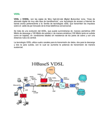 VDSL
VDSL o VHDSL, son las siglas de Very high-bit-rate Digital Subscriber Line, “línea de
abonado digital de muy alta tasa de transferencia”, una tecnología de acceso a Internet de
banda ancha perteneciente a la familia de tecnologías xDSL que transmiten los impulsos
sobre el cable de par trenzado de la línea telefónica convencional.
Se trata de una evolución del ADSL, que puede suministrarse de manera asimétrica (300
Mbit/s de descarga y 100 Mbit/s de subida) o de manera simétrica (100 Mbit/s tanto en subida
como en bajada), en condiciones ideales sin resistencia de los pares de cobre y con una
distancia nula a la central.
La tecnología VDSL utiliza cuatro canales para la transmisión de datos, dos para la descarga
y dos la para subida, con lo cual se aumenta la potencia de transmisión de manera
sustancial.
 