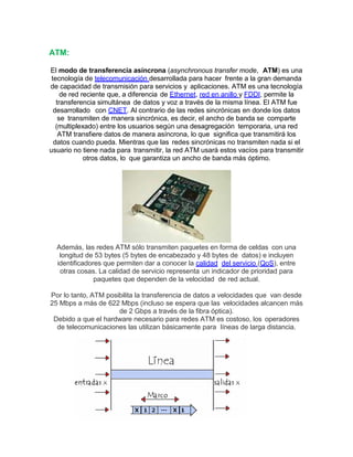 ATM:
El modo de transferencia asíncrona (asynchronous transfer mode, ATM) es una
tecnología de telecomunicación desarrollada para hacer frente a la gran demanda
de capacidad de transmisión para servicios y aplicaciones. ATM es una tecnología
de red reciente que, a diferencia de Ethernet, red en anillo y FDDI, permite la
transferencia simultánea de datos y voz a través de la misma línea. El ATM fue
desarrollado con CNET. Al contrario de las redes sincrónicas en donde los datos
se transmiten de manera sincrónica, es decir, el ancho de banda se comparte
(multiplexado) entre los usuarios según una desagregación temporaria, una red
ATM transfiere datos de manera asíncrona, lo que significa que transmitirá los
datos cuando pueda. Mientras que las redes sincrónicas no transmiten nada si el
usuario no tiene nada para transmitir, la red ATM usará estos vacíos para transmitir
otros datos, lo que garantiza un ancho de banda más óptimo.
Además, las redes ATM sólo transmiten paquetes en forma de celdas con una
longitud de 53 bytes (5 bytes de encabezado y 48 bytes de datos) e incluyen
identificadores que permiten dar a conocer la calidad del servicio (QoS), entre
otras cosas. La calidad de servicio representa un indicador de prioridad para
paquetes que dependen de la velocidad de red actual.
Por lo tanto, ATM posibilita la transferencia de datos a velocidades que van desde
25 Mbps a más de 622 Mbps (incluso se espera que las velocidades alcancen más
de 2 Gbps a través de la fibra óptica).
Debido a que el hardware necesario para redes ATM es costoso, los operadores
de telecomunicaciones las utilizan básicamente para líneas de larga distancia.
 