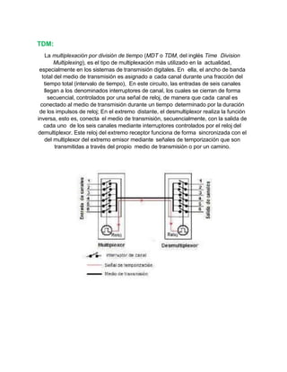 TDM:
La multiplexación por división de tiempo (MDT o TDM, del inglés Time Division
Multiplexing), es el tipo de multiplexación más utilizado en la actualidad,
especialmente en los sistemas de transmisión digitales. En ella, el ancho de banda
total del medio de transmisión es asignado a cada canal durante una fracción del
tiempo total (intervalo de tiempo), En este circuito, las entradas de seis canales
llegan a los denominados interruptores de canal, los cuales se cierran de forma
secuencial, controlados por una señal de reloj, de manera que cada canal es
conectado al medio de transmisión durante un tiempo determinado por la duración
de los impulsos de reloj; En el extremo distante, el desmultiplexor realiza la función
inversa, esto es, conecta el medio de transmisión, secuencialmente, con la salida de
cada uno de los seis canales mediante interruptores controlados por el reloj del
demultiplexor. Este reloj del extremo receptor funciona de forma sincronizada con el
del multiplexor del extremo emisor mediante señales de temporización que son
transmitidas a través del propio medio de transmisión o por un camino.
 