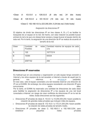 •Clase A: 10.0.0.0 a 126.0.0.0 (8 bits red, 24 bits hosts)
•Clase B: 128.16.0.0 a 191.16.0.0 (16 bits red, 16 bits hosts)
•Clase C: 192.168.10.0 a 223.255.254..0 (24 bits red, 8 bits hosts)
Asignación de direcciones IP
El objetivo de dividir las direcciones IP en tres clases A, B y C es facilitar la
búsqueda de un equipo en la red. De hecho, con esta notación es posible buscar
primero la red a la que uno desea tener acceso y luego buscar el equipo dentro de
esta red. Por lo tanto, la asignación de una dirección de IP se realiza de acuerdo al
tamaño de la red.
Clase Cantidad de redes
Posibles
Cantidad máxima de equipos de cada
una
A 126 16777214
B 16384 65534
C 2097152 250
Direcciones IP reservadas
Es habitual que en una empresa u organización un solo equipo tenga conexión a
Internet y los otros equipos de la red acceden a Internet a través de aquél (por lo
general, nos referimos a un proxy o pasarela).
En ese caso, solo el equipo conectado a la red necesita reservar una dirección de
IP con el ICANN. Sin embargo, los otros equipos necesitarán una dirección IP para
comunicarse entre ellos.
Por lo tanto, el ICANN ha reservado una cantidad de direcciones de cada clase
para habilitar la asignación de direcciones IP a los equipos de una red local
conectada a Internet, sin riesgo de crear conflictos de direcciones IP en la red de
redes. Estas direcciones son las siguientes:
 Direcciones IP privadas de clase A: 10.0.0.1 a 10.255.255.254; hacen posible la
creación de grandes redes privadas que incluyen miles de equipos.
 Direcciones IP privadas de clase B: 172.16.0.1 a 172.31.255.254; hacen posible
la creación de redes privadas de tamaño medio.
 Direcciones IP privadas de clase C: 192.168.0.1 a 192.168.0.254; para
establecer pequeñas redes privadas
 
