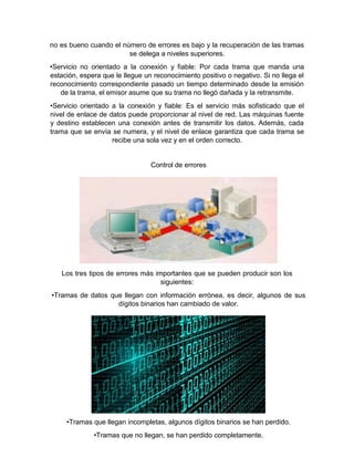 no es bueno cuando el número de errores es bajo y la recuperación de las tramas
se delega a niveles superiores.
•Servicio no orientado a la conexión y fiable: Por cada trama que manda una
estación, espera que le llegue un reconocimiento positivo o negativo. Si no llega el
reconocimiento correspondiente pasado un tiempo determinado desde la emisión
de la trama, el emisor asume que su trama no llegó dañada y la retransmite.
•Servicio orientado a la conexión y fiable: Es el servicio más sofisticado que el
nivel de enlace de datos puede proporcionar al nivel de red. Las máquinas fuente
y destino establecen una conexión antes de transmitir los datos. Además, cada
trama que se envía se numera, y el nivel de enlace garantiza que cada trama se
recibe una sola vez y en el orden correcto.
Control de errores
Los tres tipos de errores más importantes que se pueden producir son los
siguientes:
•Tramas de datos que llegan con información errónea, es decir, algunos de sus
dígitos binarios han cambiado de valor.
•Tramas que llegan incompletas, algunos dígitos binarios se han perdido.
•Tramas que no llegan, se han perdido completamente.
 