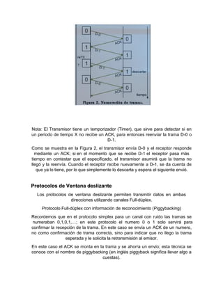 Nota: El Transmisor tiene un temporizador (Timer), que sirve para detectar si en
un periodo de tiempo X no recibe un ACK, para entonces reenviar la trama D-0 o
D-1.
Como se muestra en la Figura 2, el transmisor envía D-0 y el receptor responde
mediante un ACK; si en el momento que se recibe D-1 el receptor pasa más
tiempo en contestar que el especificado, el transmisor asumirá que la trama no
llegó y la reenvía. Cuando el receptor recibe nuevamente a D-1, se da cuenta de
que ya lo tiene, por lo que simplemente lo descarta y espera el siguiente envió.
Protocolos de Ventana deslizante
Los protocolos de ventana deslizante permiten transmitir datos en ambas
direcciones utilizando canales Full-dúplex.
Protocolo Full-dúplex con información de reconocimiento (Piggybacking)
Recordemos que en el protocolo simplex para un canal con ruido las tramas se
numeraban 0,1,0,1,…; en este protocolo el numero 0 o 1 solo servirá para
confirmar la recepción de la trama. En este caso se envía un ACK de un numero,
no como confirmación de trama correcta, sino para indicar que no llego la trama
esperada y le solicita la retransmisión al emisor.
En este caso el ACK se monta en la trama y se ahorra un envío; esta técnica se
conoce con el nombre de piggybacking (en inglés piggyback significa llevar algo a
cuestas).
 