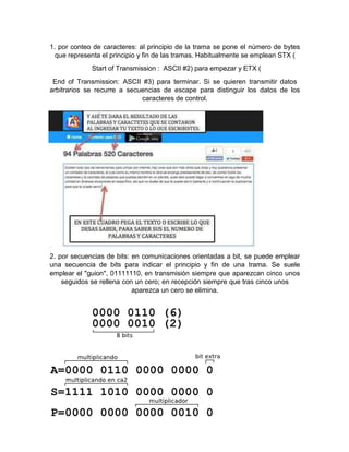 1. por conteo de caracteres: al principio de la trama se pone el número de bytes
que representa el principio y fin de las tramas. Habitualmente se emplean STX (
Start of Transmission : ASCII #2) para empezar y ETX (
End of Transmission: ASCII #3) para terminar. Si se quieren transmitir datos
arbitrarios se recurre a secuencias de escape para distinguir los datos de los
caracteres de control.
2. por secuencias de bits: en comunicaciones orientadas a bit, se puede emplear
una secuencia de bits para indicar el principio y fin de una trama. Se suele
emplear el "guion", 01111110, en transmisión siempre que aparezcan cinco unos
seguidos se rellena con un cero; en recepción siempre que tras cinco unos
aparezca un cero se elimina.
 