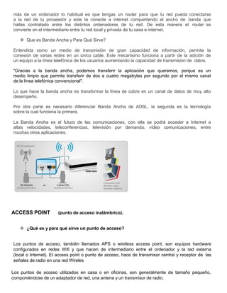más de un ordenador lo habitual es que tengas un router para que tu red pueda conectarse
a la red de tu proveedor y este te conecte a internet compartiendo el ancho de banda que
hallas contratado entre los distintos ordenadores de tu red. De esta manera el router se
convierte en el intermediario entre tu red local y privada de tu casa e internet.
 Que es Banda Ancha y Para Qué Sirve?
Entendida como un medio de transmisión de gran capacidad de información, permite la
conexión de varias redes en un único cable. Este mecanismo funciona a partir de la adición de
un equipo a la línea telefónica de los usuarios aumentando la capacidad de transmisión de datos.
"Gracias a la banda ancha, podemos transferir la aplicación que queramos, porque es un
medio limpio que permite transferir de dos a cuatro megabytes por segundo por el mismo canal
de la línea telefónica convencional".
Lo que hace la banda ancha es transformar la línea de cobre en un canal de datos de muy alto
desempeño.
Por otra parte es necesario diferenciar Banda Ancha de ADSL, la segunda es la tecnología
sobre la cual funciona la primera.
La Banda Ancha es el futuro de las comunicaciones, con ella se podrá acceder a Internet a
altas velocidades, teleconferencias, televisión por demanda, vídeo comunicaciones, entre
muchas otras aplicaciones.
ACCESS POINT (punto de acceso inalámbrico).
 ¿Qué es y para qué sirve un punto de acceso?
Los puntos de acceso, también llamados APS o wireless access point, son equipos hardware
configurados en redes Wifi y que hacen de intermediario entre el ordenador y la red externa
(local o Internet). El access point o punto de acceso, hace de transmisor central y receptor de las
señales de radio en una red Wireles
Los puntos de acceso utilizados en casa o en oficinas, son generalmente de tamaño pequeño,
componiéndose de un adaptador de red, una antena y un transmisor de radio.
 