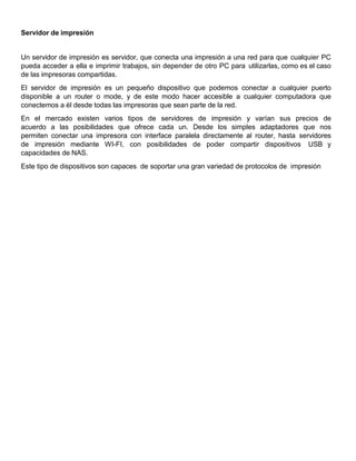 Servidor de impresión
Un servidor de impresión es servidor, que conecta una impresión a una red para que cualquier PC
pueda acceder a ella e imprimir trabajos, sin depender de otro PC para utilizarlas, como es el caso
de las impresoras compartidas.
El servidor de impresión es un pequeño dispositivo que podemos conectar a cualquier puerto
disponible a un router o mode, y de este modo hacer accesible a cualquier computadora que
conectemos a él desde todas las impresoras que sean parte de la red.
En el mercado existen varios tipos de servidores de impresión y varían sus precios de
acuerdo a las posibilidades que ofrece cada un. Desde los simples adaptadores que nos
permiten conectar una impresora con interface paralela directamente al router, hasta servidores
de impresión mediante WI-FI, con posibilidades de poder compartir dispositivos USB y
capacidades de NAS.
Este tipo de dispositivos son capaces de soportar una gran variedad de protocolos de impresión
 