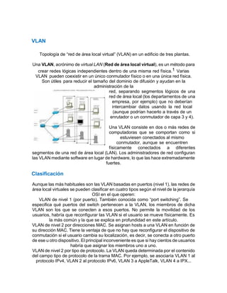 VLAN
Topología de “red de área local virtual” (VLAN) en un edificio de tres plantas.
Una VLAN, acrónimo de virtual LAN (Red de área local virtual), es un método para
crear redes lógicas independientes dentro de una misma red física.1 Varias
VLAN pueden coexistir en un único conmutador físico o en una única red física.
Son útiles para reducir el tamaño del dominio de difusión y ayudan en la
administración de la
red, separando segmentos lógicos de una
red de área local (los departamentos de una
empresa, por ejemplo) que no deberían
intercambiar datos usando la red local
(aunque podrían hacerlo a través de un
enrutador o un conmutador de capa 3 y 4).
Una VLAN consiste en dos o más redes de
computadoras que se comportan como si
estuviesen conectados al mismo
conmutador, aunque se encuentren
físicamente conectados a diferentes
segmentos de una red de área local (LAN). Los administradores de red configuran
las VLAN mediante software en lugar de hardware, lo que las hace extremadamente
fuertes.
Clasificación
Aunque las más habituales son las VLAN basadas en puertos (nivel 1), las redes de
área local virtuales se pueden clasificar en cuatro tipos según el nivel de la jerarquía
OSI en el que operen:
VLAN de nivel 1 (por puerto). También conocida como “port switching”. Se
especifica qué puertos del switch pertenecen a la VLAN, los miembros de dicha
VLAN son los que se conecten a esos puertos. No permite la movilidad de los
usuarios, habría que reconfigurar las VLAN si el usuario se mueve físicamente. Es
la más común y la que se explica en profundidad en este artículo.
VLAN de nivel 2 por direcciones MAC. Se asignan hosts a una VLAN en función de
su dirección MAC. Tiene la ventaja de que no hay que reconfigurar el dispositivo de
conmutación si el usuario cambia su localización, es decir, se conecta a otro puerto
de ese u otro dispositivo. El principal inconveniente es que si hay cientos de usuarios
habría que asignar los miembros uno a uno.
VLAN de nivel 2 por tipo de protocolo. La VLAN queda determinada por el contenido
del campo tipo de protocolo de la trama MAC. Por ejemplo, se asociaría VLAN 1 al
protocolo IPv4, VLAN 2 al protocolo IPv6, VLAN 3 a AppleTalk, VLAN 4 a IPX...
 