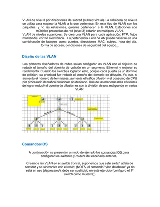 VLAN de nivel 3 por direcciones de subred (subred virtual). La cabecera de nivel 3
se utiliza para mapear la VLAN a la que pertenece. En este tipo de VLAN son los
paquetes, y no las estaciones, quienes pertenecen a la VLAN. Estaciones con
múltiples protocolos de red (nivel 3) estarán en múltiples VLAN.
VLAN de niveles superiores. Se crea una VLAN para cada aplicación: FTP, flujos
multimedia, correo electrónico... La pertenencia a una VLAN puede basarse en una
combinación de factores como puertos, direcciones MAC, subred, hora del día,
forma de acceso, condiciones de seguridad del equipo...
Diseño de las VLAN
Los primeros diseñadores de redes solían configurar las VLAN con el objetivo de
reducir el tamaño del dominio de colisión en un segmento Ethernet y mejorar su
rendimiento. Cuando los switches lograron esto, porque cada puerto es un dominio
de colisión, su prioridad fue reducir el tamaño del dominio de difusión. Ya que, si
aumenta el número de terminales, aumenta el tráfico difusión y el consumo de CPU
por procesado de tráfico broadcast no deseado. Una de las maneras más eficientes
de lograr reducir el domino de difusión es con la división de una red grande en varias
VLAN.
ComandosIOS
A continuación se presentan a modo de ejemplo los comandos IOS para
configurar los switches y routers del escenario anterior.
Creamos las VLAN en el switch troncal, suponemos que este switch actúa de
servidor y se sincroniza con el resto: (NOTA, el comando "vlan database" ya no
está en uso (deprecated), debe ser sustituido en este ejercicio (configuro el 1º
switch como muestra))
 