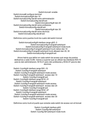 Switch-troncal> enable
Switch-troncal# configure terminal
Switch-troncal(config)# vlan 10
Switch-troncal(config-vlan)# name administración
Switch-troncal(config-vlan)# exit
Switch-troncal(config)# vlan 20
Switch-troncal(config-vlan)# name profesores
Switch-troncal(config-vlan)# exit
Switch-troncal(config)# vlan 30
Switch-troncal(config-vlan)# name alumnos
Switch-troncal(config-vlan)# exit
Definimos como puertos trunk los cuatro del switch troncal:
Switch-troncal(config)# interface range g0/0 -3
Switch-troncal(config-if-range)# switchport
Switch-troncal(config-if-range)# switchport mode trunk
Switch-troncal(config-if-range)# switchport trunk native vlan 10
Switch-troncal(config-if-range)# switchport trunk allowed vlan 20, 30
Switch-troncal(config-if-range)# exit
Ahora habría que definir en cada switch de acceso qué rango de puertos
dedicamos a cada VLAN. Vamos a suponer que se utilizan las interfaces f0/0-15
para la vlan adminstracion, f0/16,31 para vlan profesores y f0/32-47 para la vlan
alumnos.
Switch-1(config)# interface range f0/0 -15
Switch-1(config-if-range)# switchport
Switch-1(config-if-range)# switchport mode access
Switch-1(config-if-range)# switchport access vlan 10
Switch-1(config-if-range)# exit
Switch-1(config)# interface range f0/16 -31
Switch-1(config-if-range)# switchport
Switch-1(config-if-range)# switchport mode access
Switch-1(config-if-range)# switchport access vlan 20
Switch-1(config-if-range)# exit
Switch-1(config)# interface range f0/32 -47
Switch-1(config-if-range)# switchport
Switch-1(config-if-range)# switchport mode access
Switch-1(config-if-range)# switchport access vlan 30
Switch-1(config-if-range)# exit
Definimos como trunk el puerto que conecta cada switch de acceso con el troncal:
Switch-1(config)# interface g0/0
Switch-1(config-if)# switchport
Switch-1(config-if)# switchport mode trunk
 