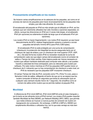 Procesamiento simplificado en los routers
Se hicieron varias simplificaciones en la cabecera de los paquetes, así como en el
proceso de reenvío de paquetes para hacer el procesamiento de los paquetes más
simple y por ello más eficiente. En concreto:
El encabezado del paquete en IPv6 es más simple que el utilizado en IPv4, así los
campos que son raramente utilizados han sido movidos a opciones separadas; en
efecto, aunque las direcciones en IPv6 son 4 veces más largas, el encabezado
IPv6 (sin opciones) es solamente el doble de largo que el encabezado IPv4 (sin
opciones).
Los routers IPv6 no hacen fragmentación. Los nodos IPv6 requieren ya sea hacer
descubrimiento de MTU, realizar fragmentación extremo a extremo o enviar
paquetes del tamaño mínimo MTU para IPv6 (1280 bytes).
El encabezado IPv6 no está protegido por una suma de comprobación
(checksum); la protección de integridad se asume asegurada tanto por el
checksum de capa de enlace y por un checksum de nivel superior (TCP, UDP,
etc.). De esta forma los routers IPv6 no necesitan recalcular la suma de
comprobación cada vez que algún campo del encabezado (como el contador de
saltos o Tiempo de Vida) cambia. Esta mejora puede ser menos necesaria en
routers que utilizan hardware dedicado para computar este cálculo y así pueden
hacerlo a velocidad de línea (wirespeed), pero es relevante para routers por
software. Por este motivo mientras en IPv4 los paquetes UDP pueden tener un
checksum de 0, indicando que no hay comprobación de checksum a este nivel, en
IPv6 es necesario que los paquetes UDP incorporen checksum.
El campo Tiempo de Vida de IPv4, conocido como TTL (Time To Live), pasa a
llamarse Límite de saltos, reflejando el hecho de que ya no se espera que los
routers computen el tiempo en segundos que tarda en atravesarlo (que en
cualquier caso siempre resulta menor de 1 segundo). Se simplifica como el
número de saltos entre routers que se permita realizar al paquete IPv6.
Movilidad
A diferencia de IPv4 móvil (MIPv4), IPv6 móvil (MIPv6) evita el ruteo triangular y
por lo tanto es tan eficiente como el IPv6 normal. Los routers IPv6 pueden soportar
también Movilidad de Red (NEMO, por Network Mobility) (RFC 3963), que permite
que redes enteras se muevan a nuevos puntos de conexión de routers sin
reasignación de numeración. Sin embargo, ni MIPv6 ni MIPv4 o NEMO son
ampliamente difundidos o utilizados hoy, por lo que esta ventaja es más bien
teórica.
 
