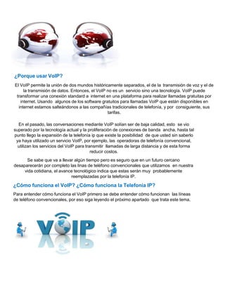 ¿Porque usar VoIP?
El VoIP permite la unión de dos mundos históricamente separados, el de la transmisión de voz y el de
la transmisión de datos. Entonces, el VoIP no es un servicio sino una tecnología. VoIP puede
transformar una conexión standard a internet en una plataforma para realizar llamadas gratuitas por
internet. Usando algunos de los software gratuitos para llamadas VoIP que están disponibles en
internet estamos salteándonos a las compañías tradicionales de telefonía, y por consiguiente, sus
tarifas.
En el pasado, las conversaciones mediante VoIP solían ser de baja calidad, esto se vio
superado por la tecnología actual y la proliferación de conexiones de banda ancha, hasta tal
punto llego la expansión de la telefonía ip que existe la posibilidad de que usted sin saberlo
ya haya utilizado un servicio VoIP, por ejemplo, las operadoras de telefonía convencional,
utilizan los servicios del VoIP para transmitir llamadas de larga distancia y de esta forma
reducir costos.
Se sabe que va a llevar algún tiempo pero es seguro que en un futuro cercano
desaparecerán por completo las linas de teléfono convencionales que utilizamos en nuestra
vida cotidiana, el avance tecnológico indica que estas serán muy probablemente
reemplazadas por la telefonía IP.
¿Cómo funciona el VoIP? ¿Cómo funciona la Telefonía IP?
Para entender cómo funciona el VoIP primero se debe entender cómo funcionan las líneas
de teléfono convencionales, por eso siga leyendo el próximo apartado que trata este tema.
 