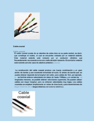 Cablecoaxial
El cable coaxial consta de un alambre de cobre duro en su parte central, es decir,
que constituye el núcleo, el cual se encuentra rodeado por un material aislante.
Este material aislante está rodeado por un conductor cilíndrico que
frecuentemente se presenta como una malla de tejido trenzado. El conductor externo
está cubierto por una capa de plástico protector.
La construcción del cable coaxial produce una buena combinación y un gran
ancho de banda y una excelente inmunidad al ruido. El ancho de banda que se
puede obtener depende de la longitud del cable; para cables de 1km, por ejemplo,
es factible obtener velocidades de datos de hasta 10Mbps, y en cables de
longitudes menores, es posible obtener velocidades superiores. Se pueden utilizar
cables con mayor longitud, pero se obtienen velocidades muy bajas. Los cables
coaxiales se emplean ampliamente en redes de área local y para transmisiones de
largas distancia del sistema telefónico.
 