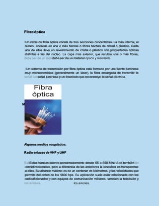 icroondas
Fibra óptica
Un cable de fibra óptica consta de tres secciones concéntricas. La más interna, el
núcleo, consiste en una o más hebras o fibras hechas de cristal o plástico. Cada
una de ellas lleva un revestimiento de cristal o plástico con propiedades ópticas
distintas a las del núcleo. La capa más exterior, que recubre una o más fibras,
debe ser de un material opaco y resistente.
Un sistema de transmisión por fibra óptica está formado por una fuente luminosa
muy monocromática (generalmente un láser), la fibra encargada de transmitir la
señal luminosa y un fotodiodo que reconstruye la señal eléctrica.
M
Algunos medios noguiados:
Radio enlaces de VHF y UHF
Estas bandas cubren aproximadamente desde 55 a 550 Mhz. Son también
omnidireccionales, pero a diferencia de las anteriores la ionosfera es transparente
a ellas. Su alcance máximo es de un centenar de kilómetros, y las velocidades que
permite del orden de los 9600 bps. Su aplicación suele estar relacionada con los
radioaficionados y con equipos de comunicación militares, también la televisión y
los aviones.
 