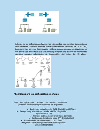°Técnicaspara la codificaciónde señales
Entre las aplicaciones actuales de señales codificadas
podemos mencionar específicamente las siguientes:
 Lectores y grabadores de DVD, (Digital Versátil Disc)
 Receptores y adaptadores de DTV y HDTV, (Digital TV,
High Definition TV)
 Canales codificados en la televisión por Cable
 Grabadores digitales de video DV, (Digital Video)
 Procesadores para video-teléfono tipo ISDN,
(Integrated Services Digital Network: Red Digital de
Servicios Integrados)
Además de su aplicación en hornos, las microondas nos permiten transmisiones
tanto terrestres como con satélites. Dada su frecuencias, del orden de 1 a 10 Ghz,
las microondas son muy direccionales y sólo se pueden emplear en situaciones en
que existe una línea visual que une emisor y receptor. Los enlaces de microondas
permiten grandes velocidades de transmisión, del orden de 10 Mbps.
 