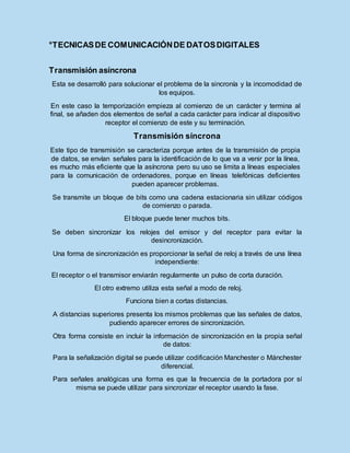 °TECNICASDE COMUNICACIÓNDE DATOSDIGITALES
Transmisión asíncrona
Esta se desarrolló para solucionar el problema de la sincronía y la incomodidad de
los equipos.
En este caso la temporización empieza al comienzo de un carácter y termina al
final, se añaden dos elementos de señal a cada carácter para indicar al dispositivo
receptor el comienzo de este y su terminación.
Transmisión síncrona
Este tipo de transmisión se caracteriza porque antes de la transmisión de propia
de datos, se envían señales para la identificación de lo que va a venir por la línea,
es mucho más eficiente que la asíncrona pero su uso se limita a líneas especiales
para la comunicación de ordenadores, porque en líneas telefónicas deficientes
pueden aparecer problemas.
Se transmite un bloque de bits como una cadena estacionaria sin utilizar códigos
de comienzo o parada.
El bloque puede tener muchos bits.
Se deben sincronizar los relojes del emisor y del receptor para evitar la
desincronización.
Una forma de sincronización es proporcionar la señal de reloj a través de una línea
independiente:
El receptor o el transmisor enviarán regularmente un pulso de corta duración.
El otro extremo utiliza esta señal a modo de reloj.
Funciona bien a cortas distancias.
A distancias superiores presenta los mismos problemas que las señales de datos,
pudiendo aparecer errores de sincronización.
Otra forma consiste en incluir la información de sincronización en la propia señal
de datos:
Para la señalización digital se puede utilizar codificación Manchester o Mánchester
diferencial.
Para señales analógicas una forma es que la frecuencia de la portadora por sí
misma se puede utilizar para sincronizar el receptor usando la fase.
 