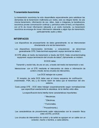 Transmisión Isocrónica
La transmisión isocrónica ha sido desarrollada especialmente para satisfacer las
demandas de la transmisión multimedia por redes, esto es integrar dentro de una
misma transmisión, información de voz, vídeo, texto e imágenes, la transferencia
isocrónica provee comunicación continua y periódica entre el host y el dispositivo,
con el fin de mover información relevante a un cierto momento. La transmisión
isocrónica se encarga de mover información relevante a algún tipo de transmisión,
particularmente audio y vídeo.
INTERFACES
Los dispositivos de procesamiento de datos generalmente no se interconectan
directamente a la red de transmisión.
Los dispositivos mencionados (terminales y computadoras) se denominan
generalmente DTE (“data terminal equipment: equipo terminal de datos”).
El DTE utiliza el medio de transmisión a través del DCE (“data circuit-terminating
equipment: equipo terminación del circuito de datos”), típicamente un módem.
El DCE debe:
Transmitir y recibir bits, de uno en uno, a través del medio de transmisión o red.
Interaccionar con el DTE mediante el intercambio de datos e información de
control a través de los circuitos de intercambio.
Los DCE trabajan de a pares:
El receptor de cada DCE debe usar el mismo esquema de codificación
(manchester, PSK, etc.) y la misma razón de datos que el transmisor del otro
extremo.
Cada pareja DTE - DCE debe trabajar cooperativamente según normalizaciones
que especifican exactamente la naturaleza de la interfaz entre ellos.
La especificaciónde la interfaz tiene características importantes:
Mecánicas.
Eléctricas.
Funcionales.
Procedimiento.}
Las características de procedimiento están relacionadas con la conexión física
entre el DTE y el DCE:
Los circuitos de intercambio de control y de señal se agrupan en un cable con un
conector, macho o hembra, a cada extremo.
 