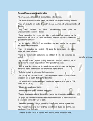 Especificaciones funcionales
Corresponden a los distint s circuitos de intercambio.
Se especificancircuitos de datos, de control, de temporización y de tierra.
Hay un circuito en cada dirección, lo que permite el funcionamiento full-
dúplex.
Hay dos circuitos de datos secundarios útiles para el
funcionamiento en semi- dúplex
Para mensajes de control de flujo o peticiones de parada de la
transmisión, se utiliza un canal en sentido inverso, de menor velocidad
que el canal primario:
en la interfaz DTE-DCE se establece en una pareja de circuitos
de datos independientes.
Hay 15 circuitos de control, 10 para la transmisión de datos
sobre el canal primario.
Para la transmisión asíncrona se utilizan 6 de los circuitos de
control para la síncrona
El circuito SQD (“signal quality detector”: circuito detector de la
calidad de la señal) es puesto en “ON” por el DCE para:
Indicar que la calidad de la señal de entrada a través de la línea
telefónica se ha deteriorado por encima de cierto umbral.
Solicitar reducir la velocidad de transmisión.
Se utilizan los circuitos DSRD (“data signal rate detector”: circuitos de
selección de la razón de la señal de datos)
La modificación de la velocidad puede ser iniciada tanto por el DTE
como por el DCE.}
El uso del canal secundario:
Está controlado por 3 circuitos de control.
Puede destinarse a canal de sentido inverso o a propósitos auxiliares.
Un grupo de señales de control está relacionado con la verificación de
la conexión entre el DTE y el DCE:
Permiten que el DTE haga que el DCE realice un test de la conexión.
Se requiere que el DTE y el DCE soporten un bucle de control, que
puede ser local o remoto.
Durante el “test” el DCE pone a “ON” el circuito de “modo de test”.
 
