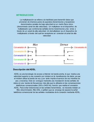 INTRODUCCION:
La multiplexación se refiere a la habilidad para transmitir datos que
provienen de diversos pares de aparatos (transmisores y receptores)
denominados canales de baja velocidad en un medio físico único
(denominado canal de alta velocidad). Un multiplexor es el dispositivo de
multiplexado que combina las señales de los transmisores y las envía a
través de un canal de alta velocidad. Un demultiplexor es el dispositivo de
multiplexado a través del cual los receptores se conectan al canal de alta
velocidad
Descripción delADSL
ADSL es una tecnología de acceso a Internet de banda ancha, lo que implica una
velocidad superior a una conexión por módem en la transferencia de datos, ya que
el módem utiliza la banda de voz y por tanto impide el servicio de voz mientras se
use y viceversa. Esto se consigue mediante una modulación de las señales de
datos en una banda de frecuencias más alta que la utilizada en las conversaciones
telefónicas convencionales (300 a 3400 Hz), función que realiza el enrutador
ADSL. Para evitar distorsiones en las señales transmitidas, se necesita instalar un
filtro (discriminador, filtro DSL o splitter) que se encarga de separar la señal
telefónica convencional de las señales moduladas de la conexión mediante ADSL.
 