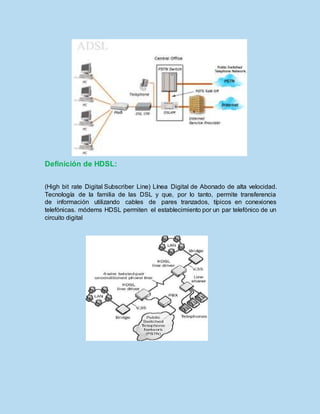 Definición de HDSL:
(High bit rate Digital Subscriber Line) Línea Digital de Abonado de alta velocidad.
Tecnología de la familia de las DSL y que, por lo tanto, permite transferencia
de información utilizando cables de pares tranzados, típicos en conexiones
telefónicas. módems HDSL permiten el establecimiento por un par telefónico de un
circuito digital
 