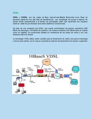 VDSL
VDSL o VHDSL, son las siglas de Very high-bit-rate Digital Subscriber Line, “línea de
abonado digital de muy alta tasa de transferencia”, una tecnología de acceso a Internet de
banda ancha perteneciente a la familia de tecnologías xDSL que transmiten los impulsos
sobre el cable de par trenzado de la línea telefónica convencional.
Se trata de una evolución del ADSL, que puede suministrarse de manera asimétrica (300
Mbit/s de descarga y 100 Mbit/s de subida) o de manera simétrica (100 Mbit/s tanto en subida
como en bajada), en condiciones ideales sin resistencia de los pares de cobre y con una
distancia nula a la central.
La tecnología VDSL utiliza cuatro canales para la transmisión de datos, dos para la descarga
y dos la para subida, con lo cual se aumenta la potencia de transmisión de manera sustancial.
 