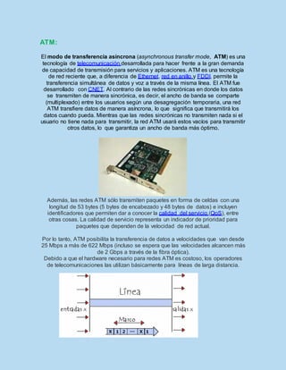 ATM:
El modo de transferencia asíncrona (asynchronous transfer mode, ATM) es una
tecnología de telecomunicación desarrollada para hacer frente a la gran demanda
de capacidad de transmisión para servicios y aplicaciones. ATM es una tecnología
de red reciente que, a diferencia de Ethernet, red en anillo y FDDI, permite la
transferencia simultánea de datos y voz a través de la misma línea. El ATM fue
desarrollado con CNET. Al contrario de las redes sincrónicas en donde los datos
se transmiten de manera sincrónica, es decir, el ancho de banda se comparte
(multiplexado) entre los usuarios según una desagregación temporaria, una red
ATM transfiere datos de manera asíncrona, lo que significa que transmitirá los
datos cuando pueda. Mientras que las redes sincrónicas no transmiten nada si el
usuario no tiene nada para transmitir, la red ATM usará estos vacíos para transmitir
otros datos, lo que garantiza un ancho de banda más óptimo.
Además, las redes ATM sólo transmiten paquetes en forma de celdas con una
longitud de 53 bytes (5 bytes de encabezado y 48 bytes de datos) e incluyen
identificadores que permiten dar a conocer la calidad del servicio (QoS), entre
otras cosas. La calidad de servicio representa un indicador de prioridad para
paquetes que dependen de la velocidad de red actual.
Por lo tanto, ATM posibilita la transferencia de datos a velocidades que van desde
25 Mbps a más de 622 Mbps (incluso se espera que las velocidades alcancen más
de 2 Gbps a través de la fibra óptica).
Debido a que el hardware necesario para redes ATM es costoso, los operadores
de telecomunicaciones las utilizan básicamente para líneas de larga distancia.
 