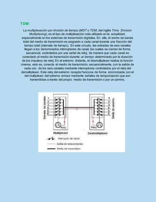 TDM:
La multiplexación por división de tiempo (MDT o TDM, del inglés Time Division
Multiplexing), es el tipo de multiplexación más utilizado en la actualidad,
especialmente en los sistemas de transmisión digitales. En ella, el ancho de banda
total del medio de transmisión es asignado a cada canal durante una fracción del
tiempo total (intervalo de tiempo), En este circuito, las entradas de seis canales
llegan a los denominados interruptores de canal, los cuales se cierran de forma
secuencial, controlados por una señal de reloj, de manera que cada canal es
conectado al medio de transmisión durante un tiempo determinado por la duración
de los impulsos de reloj; En el extremo distante, el desmultiplexor realiza la función
inversa, esto es, conecta el medio de transmisión, secuencialmente, con la salida de
cada uno de los seis canales mediante interruptores controlados por el reloj del
demultiplexor. Este reloj del extremo receptor funciona de forma sincronizada con el
del multiplexor del extremo emisor mediante señales de temporización que son
transmitidas a través del propio medio de transmisión o por un camino.
 