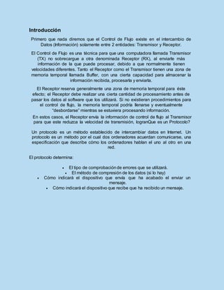 Introducción
Primero que nada diremos que el Control de Flujo existe en el intercambio de
Datos (Información) solamente entre 2 entidades: Transmisor y Receptor.
El Control de Flujo es una técnica para que una computadora llamada Transmisor
(TX) no sobrecargue a otra denominada Receptor (RX), al enviarle más
información de la que puede procesar, debido a que normalmente tienen
velocidades diferentes. Tanto el Receptor como el Transmisor tienen una zona de
memoria temporal llamada Buffer, con una cierta capacidad para almacenar la
información recibida, procesarla y enviarla.
El Receptor reserva generalmente una zona de memoria temporal para éste
efecto; el Receptor debe realizar una cierta cantidad de procesamiento antes de
pasar los datos al software que los utilizará. Si no existieran procedimientos para
el control de flujo, la memoria temporal podría llenarse y eventualmente
“desbordarse” mientras se estuviera procesando información.
En estos casos, el Receptor envía la información de control de flujo al Transmisor
para que este reduzca la velocidad de transmisión, logranQue es un Protocolo?
Un protocolo es un método establecido de intercambiar datos en Internet. Un
protocolo es un método por el cual dos ordenadores acuerdan comunicarse, una
especificación que describe cómo los ordenadores hablan el uno al otro en una
red.
El protocolo determina:
 El tipo de comprobaciónde errores que se utilizará.
 El método de compresión de los datos (si lo hay)
 Cómo indicará el dispositivo que envía que ha acabado el enviar un
mensaje.
 Cómo indicará el dispositivo que recibe que ha recibido un mensaje.
 