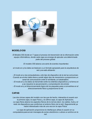 MODELOOSI
El Modelo OSI divide en 7 capas el proceso de transmisión de la información entre
equipo informáticos, donde cada capa se encarga de ejecutar una determinada
parte del proceso global.
El modelo OSI abarca una serie de eventos importantes:
-el modo en q los datos se traducen a un formato apropiado para la arquitectura de
red q se está utilizando
- El modo en q las computadoras u otro tipo de dispositivo de la red se comunican.
Cuando se envíen datos tiene q existir algún tipo de mecanismo q proporcione un
canal de comunicación entre el remitente y el destinatario.
- El modo en q los datos se transmiten entre los distintos dispositivos y la forma en
q se resuelve la secuenciación y comprobación de errores
- El modo en q el direccionamiento lógico de los paquetes pasa a convertirse en el
direccionamiento físico q proporciona la red
CAPAS
Las dos únicas capas del modelo con las que de hecho, interactúa el usuario son
la primera capa, la capa Física, y la última capa, la capa de Aplicación,
La capa física abarca los aspectos físicos de la red (es decir, los cables, hubs y el
resto de dispositivos que conforman el entorno físico de la red). Seguramente ya
habrá interactuado más de una vezcon la capa Física.
La capa de aplicación proporciona la interfazque utiliza el usuario en su
computadora para enviar mensajes de correo electrónico o ubicar un archivo en la
red.
 