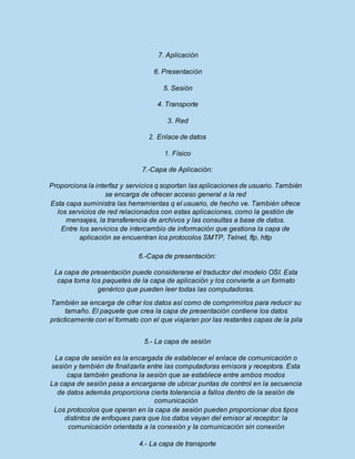 7. Aplicación
6. Presentación
5. Sesión
4. Transporte
3. Red
2. Enlace de datos
1. Físico
7.-Capa de Aplicación:
Proporciona la interfaz y servicios q soportan las aplicaciones de usuario. También
se encarga de ofrecer acceso general a la red
Esta capa suministra las herramientas q el usuario, de hecho ve. También ofrece
los servicios de red relacionados con estas aplicaciones, como la gestión de
mensajes, la transferencia de archivos y las consultas a base de datos.
Entre los servicios de intercambio de información que gestiona la capa de
aplicación se encuentran los protocolos SMTP, Telnet, ftp, http
6.-Capa de presentación:
La capa de presentación puede considerarse el traductor del modelo OSI. Esta
capa toma los paquetes de la capa de aplicación y los convierte a un formato
genérico que pueden leer todas las computadoras.
También se encarga de cifrar los datos así como de comprimirlos para reducir su
tamaño. El paquete que crea la capa de presentación contiene los datos
prácticamente con el formato con el que viajaran por las restantes capas de la pila
5.- La capa de sesión
La capa de sesión es la encargada de establecer el enlace de comunicación o
sesión y también de finalizarla entre las computadoras emisora y receptora. Esta
capa también gestiona la sesión que se establece entre ambos modos
La capa de sesión pasa a encargarse de ubicar puntas de control en la secuencia
de datos además proporciona cierta tolerancia a fallos dentro de la sesión de
comunicación
Los protocolos que operan en la capa de sesión pueden proporcionar dos tipos
distintos de enfoques para que los datos vayan del emisor al receptor: la
comunicación orientada a la conexión y Ia comunicación sin conexión
4.- La capa de transporte
 