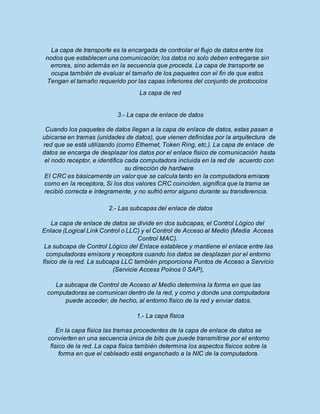 La capa de transporte es la encargada de controlar el flujo de datos entre los
nodos que establecen una comunicación; los datos no solo deben entregarse sin
errores, sino además en la secuencia que proceda. La capa de transporte se
ocupa también de evaluar el tamaño de los paquetes con el fin de que estos
Tengan el tamaño requerido por las capas inferiores del conjunto de protocolos
La capa de red
3.- La capa de enlace de datos
Cuando los paquetes de datos llegan a la capa de enlace de datos, estas pasan a
ubicarse en tramas (unidades de datos), que vienen definidas por la arquitectura de
red que se está utilizando (como Ethernet, Token Ring, etc.). La capa de enlace de
datos se encarga de desplazar los datos por el enlace físico de comunicación hasta
el nodo receptor, e identifica cada computadora incluida en la red de acuerdo con
su dirección de hardware
EI CRC es básicamente un valor que se calcula tanto en la computadora emisora
como en la receptora, Si los dos valores CRC coinciden, significa que la trama se
recibió correcta e íntegramente, y no sufrió error alguno durante su transferencia.
2.- Las subcapas del enlace de datos
La capa de enlace de datos se divide en dos subcapas, el Control Lógico del
Enlace (Logical Link Control o LLC) y el Control de Acceso al Medio (Media Access
Control MAC).
La subcapa de Control Lógico del Enlace establece y mantiene el enlace entre las
computadoras emisora y receptora cuando los datos se desplazan por el entorno
físico de la red. La subcapa LLC también proporciona Puntos de Acceso a Servicio
(Servicie Access Poínos 0 SAP),
La subcapa de Control de Acceso al Medio determina la forma en que las
computadoras se comunican dentro de la red, y como y donde una computadora
puede acceder, de hecho, al entorno físico de la red y enviar datos.
1.- La capa física
En la capa física las tramas procedentes de la capa de enlace de datos se
convierten en una secuencia única de bits que puede transmitirse por el entorno
físico de la red. La capa física también determina los aspectos físicos sobre la
forma en que el cableado está enganchado a la NIC de la computadora.
 