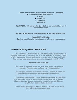 CANAL: medio que hace de nexo entre el transmisor y el receptor:
 El canal degrada la señal introduce
 Ruido
 Atenuación
 Distorsión
 Interferencia
TRANSMISOR: Adecua la señal de entrada a las características en el
medio de transmisión
RECEPTOR: Reconstruye la señal de entrada a partir de la señal recibida.
TRADUCTOR DE SALIDA:
Convierte la señal electica a su entrada en una forma de onda adecuada.
Redes LAN, MAN y WAN CLASIFICACION
Un criterio para clasificar redes de ordenadores es el que se basa en su
extensión geográfica, es en este sentido en el que hablamos de redes LAN, MAN
Y WAN, aunque esta documentación se centra en las redes de área local (LAN),
Nos dará una mejor perspectiva el conocer los otros dos tipos: MAN y WAN.
Redes de Área Local (LAN)
Son redes de provided private, de hasta unis cantos kilometers de
extensión. Poor exempla una officinal o UN Centro educative.
Se using para connecter compotators personals o stations de taboo, con
objector de comparator recourses e intercambiar información.
Están restringidas en tamaño, lo cual significa que el tiempo de transmisión,
en el peor de los casos, se conoce, lo que permite cierto tipo de diseños
(Deterministas) que de otro modo podrían resultar ineficientes. Edemas,
simplification la administration de la red.
Sullen ampler technology de diffusion mediate UN cable senile al que
stun conectadas todas las máquinas.
 