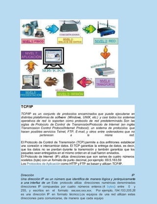 Dirección IP
Una dirección IP es un número que identifica de manera lógica y jerárquicamente
a una interfaz de un Este protocolo utiliza direcciones numéricas denominadas
direcciones IP compuestas por cuatro números enteros (4 bytes) entre 0 y
255, y escritos en el formato xxx.xxx.xxx.xxx. Por ejemplo, 194.153.205.26
es una dirección IP en formato técnico.Los equipos de una red utilizan estas
direcciones para comunicarse, de manera que cada equipo
TCP/IP
TCP/IP es un conjunto de protocolos encaminados que puede ejecutarse en
distintas plataformas de software (Windows, UNIX, etc.) y casi todos los sistemas
operativos de red lo soportan como protocolo de red predeterminado. Son las
siglas de Protocolo de Control de Transmisión/Protocolo de Internet (en inglés
Transmission Control Protocol/Internet Protocol), un sistema de protocolos que
hacen posibles servicios Telnet, FTP, E-mail, y otros entre ordenadores que no
pertenecen a la misma red.
El Protocolo de Control de Transmisión (TCP) permite a dos anfitriones establecer
una conexión e intercambiar datos. El TCP garantiza la entrega de datos, es decir,
que los datos no se pierdan durante la transmisión y también garantiza que los
paquetes sean entregados en el mismo orden en el cual fueron enviados.
El Protocolo de Internet (IP) utiliza direcciones que son series de cuatro números
ocetetos (byte) con un formato de punto decimal, por ejemplo: 69.5.163.59
Los Protocolos de Aplicación como HTTP y FTP se basan y utilizan TCP/IP.
 
