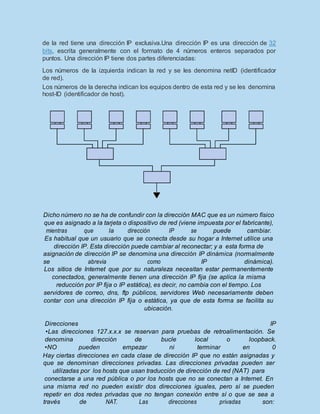 de la red tiene una dirección IP exclusiva.Una dirección IP es una dirección de 32
bits, escrita generalmente con el formato de 4 números enteros separados por
puntos. Una dirección IP tiene dos partes diferenciadas:
Los números de la izquierda indican la red y se les denomina netID (identificador
de red).
Los números de la derecha indican los equipos dentro de esta red y se les denomina
host-ID (identificador de host).
Dicho número no se ha de confundir con la dirección MAC que es un número físico
que es asignado a la tarjeta o dispositivo de red (viene impuesta por el fabricante),
mientras que la dirección IP se puede cambiar.
Es habitual que un usuario que se conecta desde su hogar a Internet utilice una
dirección IP. Esta dirección puede cambiar al reconectar; y a esta forma de
asignación de dirección IP se denomina una dirección IP dinámica (normalmente
se abrevia como IP dinámica).
Los sitios de Internet que por su naturaleza necesitan estar permanentemente
conectados, generalmente tienen una dirección IP fija (se aplica la misma
reducción por IP fija o IP estática), es decir, no cambia con el tiempo. Los
servidores de correo, dns, ftp públicos, servidores Web necesariamente deben
contar con una dirección IP fija o estática, ya que de esta forma se facilita su
ubicación.
Direcciones IP
•Las direcciones 127.x.x.x se reservan para pruebas de retroalimentación. Se
denomina dirección de bucle local o loopback.
•NO pueden empezar ni terminar en 0
Hay ciertas direcciones en cada clase de dirección IP que no están asignadas y
que se denominan direcciones privadas. Las direcciones privadas pueden ser
utilizadas por los hosts que usan traducción de dirección de red (NAT) para
conectarse a una red pública o por los hosts que no se conectan a Internet. En
una misma red no pueden existir dos direcciones iguales, pero sí se pueden
repetir en dos redes privadas que no tengan conexión entre sí o que se sea a
través de NAT. Las direcciones privadas son:
 