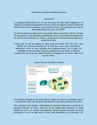 Protocolos de Control de Enlace de Datos
Introducción
Los aspectos relacionados con el nivel de enlace de datos están reflejados en la
mayoría de diseños de arquitectura de red, aunque en algunos casos no están tan
diferenciados como se debiera. Las funciones de este nivel aparecen en la capa 2
del modelo OSI en la capa 1 de TCP/IP.
El nivel de enlace de datos sirve como puente entre el nivel físico inferior y el nivel
de red superior en las diferentes arquitecturas de red. Se encarga de proporcionar
los medios para establecer un enlace y proporciona mecanismos para detección y
control de errores.
Puesto que el nivel de enlace de datos está por encima del nivel físico, éste
utilizará los servicios ofrecidos por el nivel físico para poder transmitir la
información hacia el nivel de enlace de la máquina remota, por lo tanto, las
entidades a nivel de enlace, tienen la impresión de que existe un canal de
comunicación en el que los dígitos binarios se entregan en el mismo orden en el
que se envían.
Diseño del nivel de enlace de datos
El propósito principal de los protocolos de enlace de datos es garantizar que la
comunicación entre dos máquinas directamente conectadas esté libre de errores.
Para conseguir este objetivo, habitualmente se divide la información a transmitir en
pequeños bloques de datos, cada uno de los cuales lleva asociado un código
detector de error y un número de secuencia. Dichos bloques se envían de forma
secuencial y si uno de ellos sufre un error será reenviado por el transmisor. De
 