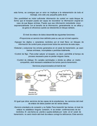 esta forma, se consigue que un error no implique a la retransmisión de todo el
mensaje, sino sólo una pequeña parte de él.
Otra posibilidad es incluir suficiente información de control en cada bloque de
forma que el receptor pueda ser capaz de reconstruir la información original en
caso de que llegue errónea. Puesto que esa información redundante crece
exponencialmente con el tamaño de la información, generalmente no se utiliza y
se gana en eficiencia cuando se retransmite en bloque dañado.
El nivel de enlace de datos desarrolla las siguientes funciones:
•Proporciona un servicio bien definido para su uso por el nivel superior.
•Agrupar los dígitos o caracteres recibidos por el nivel físico en bloques de
información de control para proporcionar todos los servicios de esta capa.
•Detectar y solucionar los errores generados en el canal de transmisión, ya sean
tramas erróneas, incompletas o perdidas totalmente.
•Control de flujo: Para evitar saturar al receptor, es decir, permitirle el tiempo de
proceso necesario para no perder ninguna trama.
•Control de diálogo: En canales semiduplex o dónde se utiliza un medio
compartido, será necesario establecer los turnos para la transmisión.
Servicios proporcionados al nivel de red
Al igual que otros servicios de las capas de la arquitectura, los servicios del nivel
de enlace de datos pueden ser de varias clases.
•Servicio orientado a la conexión y no fiable: Para transmitir las tramas, el nivel de
enlace no establece ninguna conexión, ni se envían confirmaciones de los
recibidos. Si una trama se pierde o queda dañada por ruido en el canal de
transmisión, no será misión del nivel de enlace corregir la deficiencia. Este servicio
 