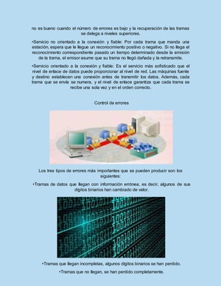 no es bueno cuando el número de errores es bajo y la recuperación de las tramas
se delega a niveles superiores.
•Servicio no orientado a la conexión y fiable: Por cada trama que manda una
estación, espera que le llegue un reconocimiento positivo o negativo. Si no llega el
reconocimiento correspondiente pasado un tiempo determinado desde la emisión
de la trama, el emisor asume que su trama no llegó dañada y la retransmite.
•Servicio orientado a la conexión y fiable: Es el servicio más sofisticado que el
nivel de enlace de datos puede proporcionar al nivel de red. Las máquinas fuente
y destino establecen una conexión antes de transmitir los datos. Además, cada
trama que se envía se numera, y el nivel de enlace garantiza que cada trama se
recibe una sola vez y en el orden correcto.
Control de errores
Los tres tipos de errores más importantes que se pueden producir son los
siguientes:
•Tramas de datos que llegan con información errónea, es decir, algunos de sus
dígitos binarios han cambiado de valor.
•Tramas que llegan incompletas, algunos dígitos binarios se han perdido.
•Tramas que no llegan, se han perdido completamente.
 