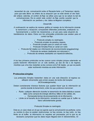 necesidad de una comunicación entre el Receptor lento y el Transmisor rápido,
para que este último se entere de la situación que se está dando al otro lado
del enlace; además, el control de flujo se utiliza para que no se sature la red de
comunicaciones. De no existir este control de flujo podría suceder que la
información se perdiera y los datos no llegaran completos.
Desarrollo
A continuación se explica de manera gráfica el manejo de la información durante
la transmisión y recepción, comparando diferentes protocolos, analizando su
funcionamiento y control de mecanismos, y el uso para cada situación de
transferencia de datos. Estos son los principales protocolos que existen para el
control de flujo:
 Protocolo simplex no restringido.
 Protocolo simplex de parada y espera.
 Protocolo simplex para un canal con ruido.
 Protocolo Simplex Para un canal con ruido
 Protocolo full dúplex con información de reconocimiento (piggybacking).
 Protocolo de ventana deslizante con retroceso n.
 Protocolo de ventana deslizante con repeticiónselectiva.
A los tres primeros protocolos se les conoce como simplex porque solamente se
puede transmitir información en un solo sentido, ya sea de ida o de regreso,
mientras que a los tres restantes se les conoce como Full dúplex, ya que se puede
estar recibiendo mientras se envía información.
Protocolossimplex
Los protocolos Simplex transmiten datos en una sola dirección; el regreso es
utilizado únicamente para enviar acuses de recibo del receptor
(ACKnowledgements).
Deben considerarse diversos factores que pueden hacer que la información se
pierda durante la transmisión, entre los que podemos mencionar:
 Ruido: cualquier alteración durante la transmisión de datos debida a causas
tales como campos de energía eléctrica, fallas en los cables, etc.
 Demasiado tiempo de procesamiento de la información.
 Límite en el tamaño de la información, tomando en cuenta que el buffer no
fuera suficientemente grande.
Protocolo Simplex no restringido
Este es un caso ideal, en el que se supone que la comunicación es perfecta; como
su nombre lo dice no existen restricciones: no hay errores, no hay ruido, no hay
límite en el buffer, la información no requiere ser procesada, por lo que no es
necesario comprobar que los datos hayan llegado bien ni retransmitirlos. El
 