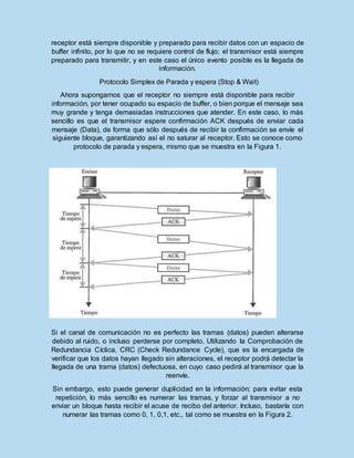 receptor está siempre disponible y preparado para recibir datos con un espacio de
buffer infinito, por lo que no se requiere control de flujo; el transmisor está siempre
preparado para transmitir, y en este caso el único evento posible es la llegada de
información.
Protocolo Simplex de Parada y espera (Stop & Wait)
Ahora supongamos que el receptor no siempre está disponible para recibir
información, por tener ocupado su espacio de buffer, o bien porque el mensaje sea
muy grande y tenga demasiadas instrucciones que atender. En este caso, lo más
sencillo es que el transmisor espere confirmación ACK después de enviar cada
mensaje (Data), de forma que sólo después de recibir la confirmación se envíe el
siguiente bloque, garantizando así el no saturar al receptor. Esto se conoce como
protocolo de parada y espera, mismo que se muestra en la Figura 1.
Si el canal de comunicación no es perfecto las tramas (datos) pueden alterarse
debido al ruido, o incluso perderse por completo. Utilizando la Comprobación de
Redundancia Cíclica, CRC (Check Redundance Cycle), que es la encargada de
verificar que los datos hayan llegado sin alteraciones, el receptor podrá detectar la
llegada de una trama (datos) defectuosa, en cuyo caso pedirá al transmisor que la
reenvíe.
Sin embargo, esto puede generar duplicidad en la información; para evitar esta
repetición, lo más sencillo es numerar las tramas, y forzar al transmisor a no
enviar un bloque hasta recibir el acuse de recibo del anterior. Incluso, bastaría con
numerar las tramas como 0, 1, 0,1, etc., tal como se muestra en la Figura 2.
 
