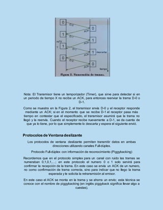 Nota: El Transmisor tiene un temporizador (Timer), que sirve para detectar si en
un periodo de tiempo X no recibe un ACK, para entonces reenviar la trama D-0 o
D-1.
Como se muestra en la Figura 2, el transmisor envía D-0 y el receptor responde
mediante un ACK; si en el momento que se recibe D-1 el receptor pasa más
tiempo en contestar que el especificado, el transmisor asumirá que la trama no
llegó y la reenvía. Cuando el receptor recibe nuevamente a D-1, se da cuenta de
que ya lo tiene, por lo que simplemente lo descarta y espera el siguiente envió.
Protocolosde Ventanadeslizante
Los protocolos de ventana deslizante permiten transmitir datos en ambas
direcciones utilizando canales Full-dúplex.
Protocolo Full-dúplex con información de reconocimiento (Piggybacking)
Recordemos que en el protocolo simplex para un canal con ruido las tramas se
numeraban 0,1,0,1,…; en este protocolo el numero 0 o 1 solo servirá para
confirmar la recepción de la trama. En este caso se envía un ACK de un numero,
no como confirmación de trama correcta, sino para indicar que no llego la trama
esperada y le solicita la retransmisión al emisor.
En este caso el ACK se monta en la trama y se ahorra un envío; esta técnica se
conoce con el nombre de piggybacking (en inglés piggyback significa llevar algo a
cuestas).
 
