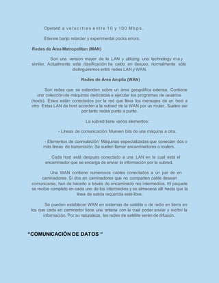 Operand a ve l o c i t i e s e nt r e 1 0 y 100 M b p s .
Etienne banjo retarder y experimental pocks errors.
Redes de Área Metropolitan (MAN)
Son una version mayor de la LAN y utilizing una technology m a y
similar. Actualmente esta clasificación ha caído en desuso, normalmente sólo
distinguiremos entre redes LAN y WAN.
Redes de Área Amplia (WAN)
Son redes que se extienden sobre un área geográfica extensa. Contiene
una colección de máquinas dedicadas a ejecutar los programas de usuarios
(hosts). Estos están conectados por la red que lleva los mensajes de un host a
otro. Estas LAN de host acceden a la subred de la WAN por un router. Suelen ser
por tanto redes punto a punto.
La subred tiene varios elementos:
- Líneas de comunicación: Mueven bits de una máquina a otra.
- Elementos de conmutación: Máquinas especializadas que conectan dos o
más líneas de transmisión. Se suelen llamar encaminadores o routers.
Cada host está después conectado a una LAN en la cual está el
encaminador que se encarga de enviar la información por la subred.
Una WAN contiene numerosos cables conectados a un par de en
caminadores. Si dos en caminadores que no comparten cable desean
comunicarse, han de hacerlo a través de encaminado res intermedios. El paquete
se recibe completo en cada uno de los intermedios y se almacena allí hasta que la
línea de salida requerida esté libre.
Se pueden establecer WAN en sistemas de satélite o de radio en tierra en
los que cada en caminador tiene una antena con la cual poder enviar y recibir la
información. Por su naturaleza, las redes de satélite serán de difusión.
“COMUNICACIÓN DE DATOS “
 