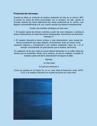 Protocolode retroceso
Cuando se utiliza un protocolo de ventana deslizante de más de un número (BIT)
el emisor no actúa de forma sincronizada con el receptor; por ello, cuando el
receptor detecta una trama defectuosa hay varias posteriores ya en camino, que
llegarán irremediablemente a él, aún cuando reporte el problema inmediatamente.
Existen dos posibles estrategias en este caso:
1. El receptor ignora las tramas recibidas a partir del error (inclusive) y solicita al
emisor retransmisión de todas las tramas subsiguientes. Esta técnica se denomina
retroceso n.
2. El receptor descarta la trama errónea y pide retransmisión, pero acepta las
tramas posteriores que hayan llegado correctamente. Esto se conoce como
repetición selectiva y corresponde a una ventana deslizante mayor de 1 en el
receptor (normalmente de igual tamaño que la ventana del emisor).
En cualquiera de los dos casos el emisor deberá almacenar en su buffer todas las
tramas que se encuentren dentro de la ventana, ya que en cualquier momento el
receptor puede solicitar la retransmisión de alguna de ellas.
Ejemplo:
a) Caso ideal
b) Caso con retroceso n
Como se muestra en la Figura 3a, en un caso ideal el transmisor envía DATA
0123, y el receptor responde con acuses de recibo por cada envió.
 