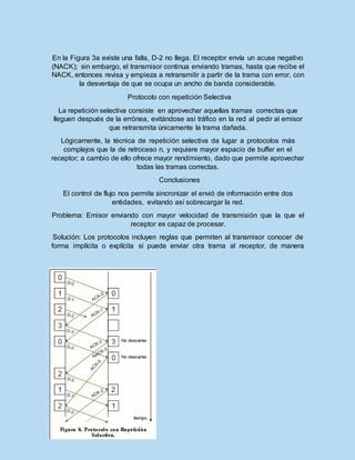 En la Figura 3a existe una falla, D-2 no llega. El receptor envía un acuse negativo
(NACK); sin embargo, el transmisor continua enviando tramas, hasta que recibe el
NACK, entonces revisa y empieza a retransmitir a partir de la trama con error, con
la desventaja de que se ocupa un ancho de banda considerable.
Protocolo con repetición Selectiva
La repetición selectiva consiste en aprovechar aquellas tramas correctas que
lleguen después de la errónea, evitándose así tráfico en la red al pedir al emisor
que retransmita únicamente la trama dañada.
Lógicamente, la técnica de repetición selectiva da lugar a protocolos más
complejos que la de retroceso n, y requiere mayor espacio de buffer en el
receptor; a cambio de ello ofrece mayor rendimiento, dado que permite aprovechar
todas las tramas correctas.
Conclusiones
El control de flujo nos permite sincronizar el envió de información entre dos
entidades, evitando así sobrecargar la red.
Problema: Emisor enviando con mayor velocidad de transmisión que la que el
receptor es capaz de procesar.
Solución: Los protocolos incluyen reglas que permiten al transmisor conocer de
forma implícita o explícita si puede enviar otra trama al receptor, de manera
 