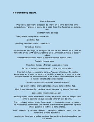 Sincronizada y segura.
Control de errores
Proporciona detección y corrección de errores en el envío de tramas entre
computadores, y provee el control de la capa física. Sus funciones, en general,
son:
Identificar Trama de datos
Códigos detectores y correctores de error
Control de flujo
Gestión y coordinación de la comunicación.
Correctores de error:
Es opcional en esta capa, la encargada de realizar esta funcion es la capa de
transporte, en una WAN es muy problable que la verificacion, la realiza la capa de
enlace
Para la Identificación de tramas puede usar distintas técnicas como:
Contador de caracteres
Caracteres de inicio y final con caracteres de relleno
Secuencia de bits indicadora de inicio y final, con bits de relleno
El control de flujo es necesario para no 'agobiar' al receptor. Se realiza
normalmente en la capa de transporte, también a veces en la capa de enlace.
Utiliza mecanismos de retroalimentación. Suele ir unido a la corrección de errores
y no debe limitar la eficiencia del canal.
Los métodos de control de errores son básicamente 2:
FEC o corrección de errores por anticipado y no tiene control de flujo.
ARQ: Posee control de flujo mediante parada y espera, o/y ventana deslizante.
Las posibles implementaciones son:
Parada y espera simple: Emisor envía trama y espera una señal del receptor para
enviar la siguiente o la que acaba de enviar en caso de error.
Envío continuo y rechazo simple: Emisor envía continuamente tramas y el receptor
las va validando. Si encuentra una errónea, elimina todas las posteriores y pide al
emisor que envíe a partir de la trama errónea.
Envío continuo y rechazo selectivo: transmisión continúa salvo que sólo
retransmite la trama defectuosa.
La detección de errores la realiza mediante diversos tipos de códigos del que hay
que resaltar:
 