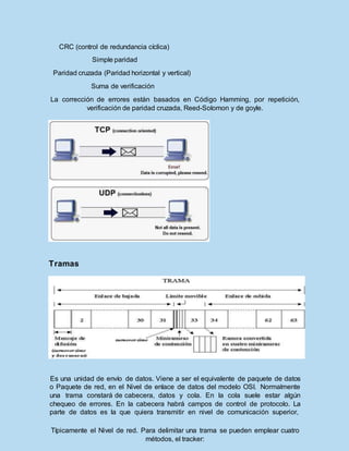CRC (control de redundancia cíclica)
Simple paridad
Paridad cruzada (Paridad horizontal y vertical)
Suma de verificación
La corrección de errores están basados en Código Hamming, por repetición,
verificación de paridad cruzada, Reed-Solomon y de goyle.
Tramas
Es una unidad de envío de datos. Viene a ser el equivalente de paquete de datos
o Paquete de red, en el Nivel de enlace de datos del modelo OSI. Normalmente
una trama constará de cabecera, datos y cola. En la cola suele estar algún
chequeo de errores. En la cabecera habrá campos de control de protocolo. La
parte de datos es la que quiera transmitir en nivel de comunicación superior,
Típicamente el Nivel de red. Para delimitar una trama se pueden emplear cuatro
métodos, el tracker:
 