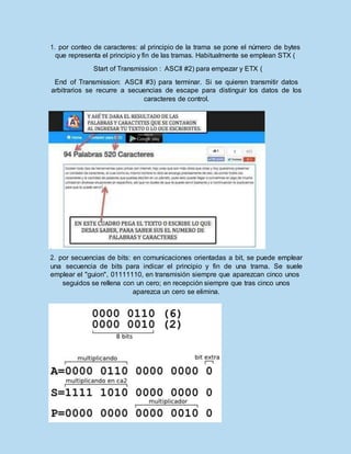 1. por conteo de caracteres: al principio de la trama se pone el número de bytes
que representa el principio y fin de las tramas. Habitualmente se emplean STX (
Start of Transmission : ASCII #2) para empezar y ETX (
End of Transmission: ASCII #3) para terminar. Si se quieren transmitir datos
arbitrarios se recurre a secuencias de escape para distinguir los datos de los
caracteres de control.
2. por secuencias de bits: en comunicaciones orientadas a bit, se puede emplear
una secuencia de bits para indicar el principio y fin de una trama. Se suele
emplear el "guion", 01111110, en transmisión siempre que aparezcan cinco unos
seguidos se rellena con un cero; en recepción siempre que tras cinco unos
aparezca un cero se elimina.
 